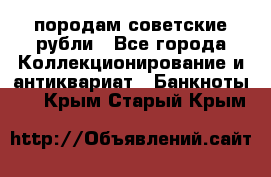 породам советские рубли - Все города Коллекционирование и антиквариат » Банкноты   . Крым,Старый Крым